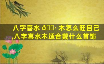 八字喜水 🌷 木怎么旺自己,八字喜水木适合戴什么首饰